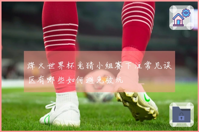 烽火世界杯竞猜小组赛下注常见误区有哪些如何避免被坑